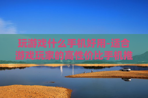 玩游戏什么手机好用-适合游戏玩家的高性价比手机推荐