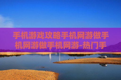 手机游戏攻略手机网游做手机网游做手机网游-热门手机网游通关秘籍大揭秘