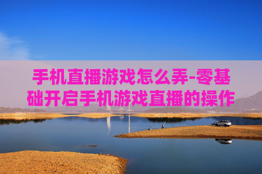 手机直播游戏怎么弄-零基础开启手机游戏直播的操作方法