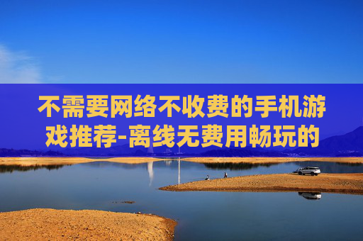 不需要网络不收费的手机游戏推荐-离线无费用畅玩的热门手机游戏清单