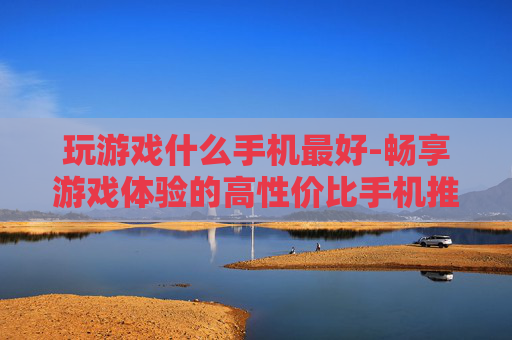 玩游戏什么手机最好-畅享游戏体验的高性价比手机推荐