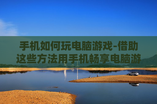 手机如何玩电脑游戏-借助这些方法用手机畅享电脑游戏乐趣