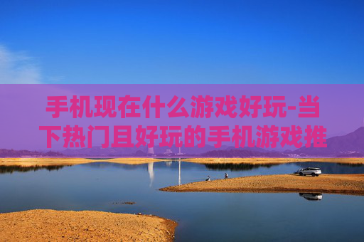手机现在什么游戏好玩-当下热门且好玩的手机游戏推荐