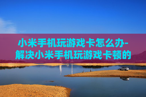 小米手机玩游戏卡怎么办-解决小米手机玩游戏卡顿的实用妙招