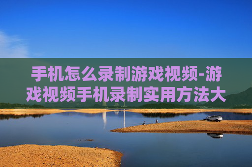 手机怎么录制游戏视频-游戏视频手机录制实用方法大揭秘