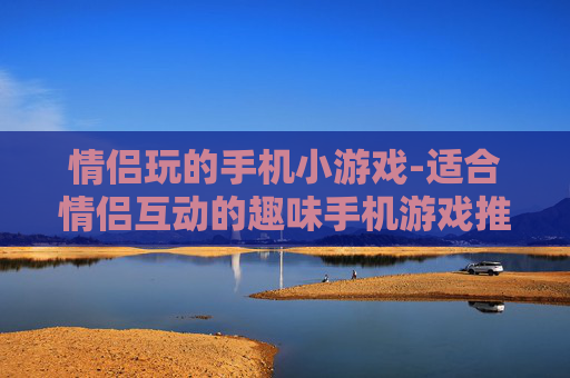情侣玩的手机小游戏-适合情侣互动的趣味手机游戏推荐