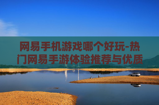 网易手机游戏哪个好玩-热门网易手游体验推荐与优质之选
