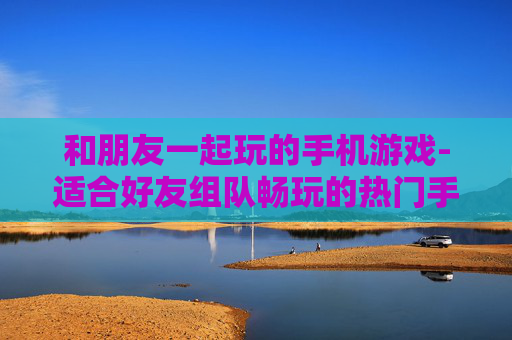 和朋友一起玩的手机游戏-适合好友组队畅玩的热门手机游戏