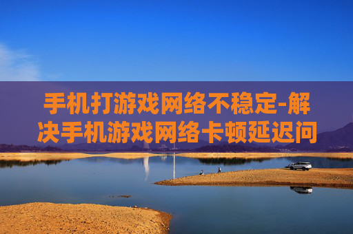 手机打游戏网络不稳定-解决手机游戏网络卡顿延迟问题