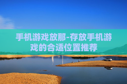手机游戏放那-存放手机游戏的合适位置推荐