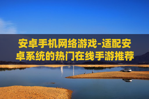 安卓手机网络游戏-适配安卓系统的热门在线手游推荐 安卓手机网络游戏-适配安卓系统的热门在线手游推荐