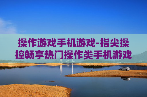 操作游戏手机游戏-指尖操控畅享热门操作类手机游戏体验