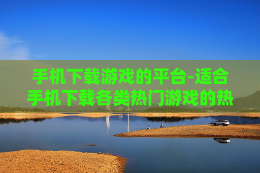 手机下载游戏的平台-适合手机下载各类热门游戏的热门平台 手机下载游戏的平台-适合手机下载各类热门游戏的热门平台