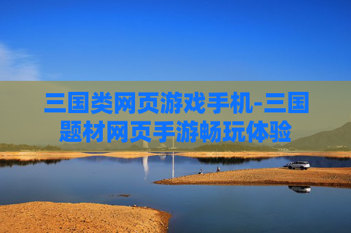 三国类网页游戏手机-三国题材网页手游畅玩体验