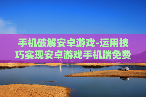 手机破解安卓游戏-运用技巧实现安卓游戏手机端免费畅玩