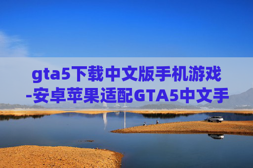 gta5下载中文版手机游戏-安卓苹果适配GTA5中文手游下载渠道 gta5下载中文版手机游戏-安卓苹果适配GTA5中文手游下载渠道