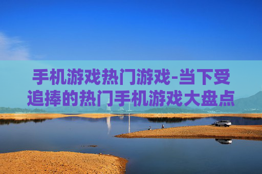 手机游戏热门游戏-当下受追捧的热门手机游戏大盘点