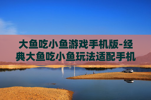 大鱼吃小鱼游戏手机版-经典大鱼吃小鱼玩法适配手机端体验