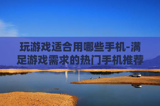玩游戏适合用哪些手机-满足游戏需求的热门手机推荐