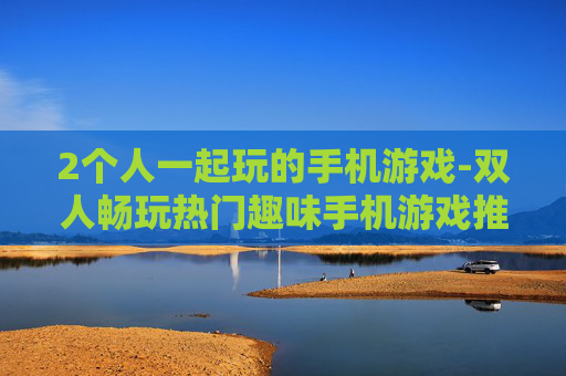 2个人一起玩的手机游戏-双人畅玩热门趣味手机游戏推荐