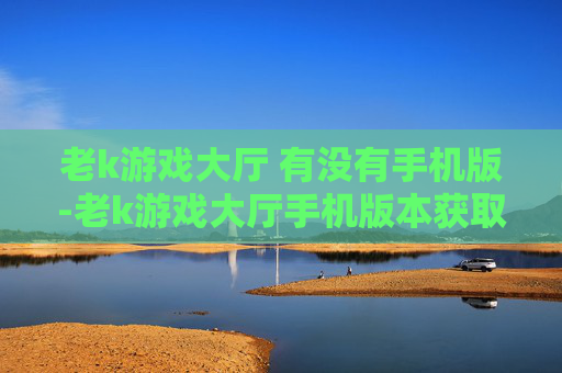老k游戏大厅 有没有手机版-老k游戏大厅手机版本获取途径解析