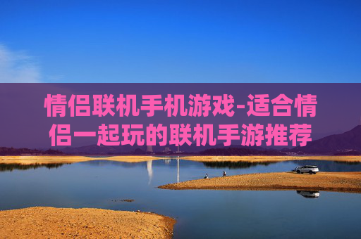 情侣联机手机游戏-适合情侣一起玩的联机手游推荐 情侣联机手机游戏-适合情侣一起玩的联机手游推荐
