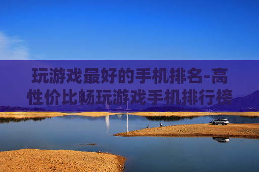 玩游戏最好的手机排名-高性价比畅玩游戏手机排行榜单