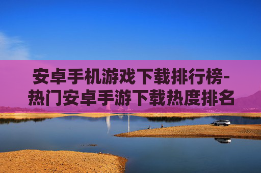 安卓手机游戏下载排行榜-热门安卓手游下载热度排名情况 安卓手机游戏下载排行榜-热门安卓手游下载热度排名情况