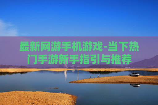 最新网游手机游戏-当下热门手游新手指引与推荐 最新网游手机游戏-当下热门手游新手指引与推荐