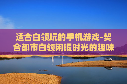 适合白领玩的手机游戏-契合都市白领闲暇时光的趣味手游 适合白领玩的手机游戏-契合都市白领闲暇时光的趣味手游