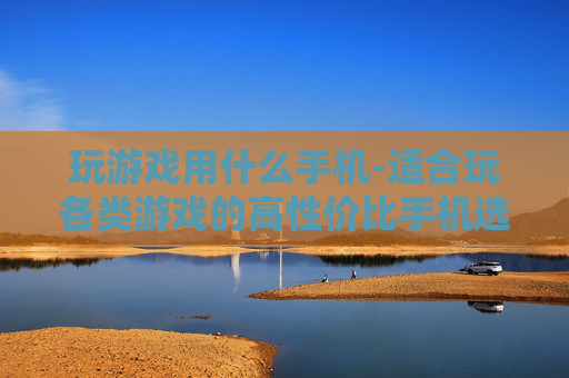 玩游戏用什么手机-适合玩各类游戏的高性价比手机选择
