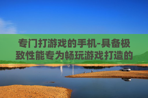 专门打游戏的手机-具备极致性能专为畅玩游戏打造的手机