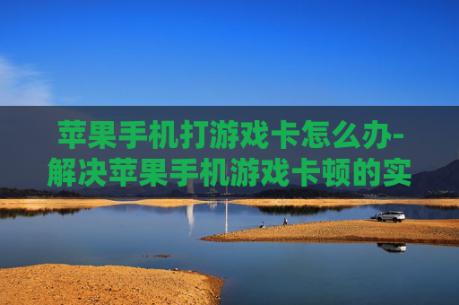 苹果手机打游戏卡怎么办-解决苹果手机游戏卡顿的实用妙招