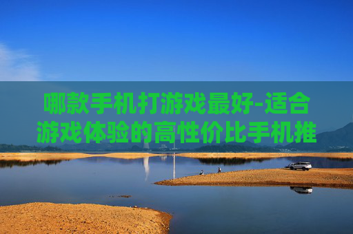 哪款手机打游戏最好-适合游戏体验的高性价比手机推荐 哪款手机打游戏最好-适合游戏体验的高性价比手机推荐