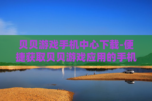 贝贝游戏手机中心下载-便捷获取贝贝游戏应用的手机端下载途径