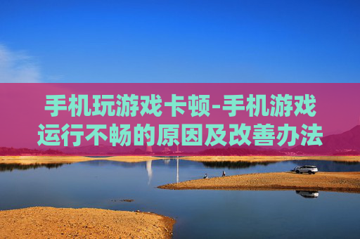 手机玩游戏卡顿-手机游戏运行不畅的原因及改善办法 手机玩游戏卡顿-手机游戏运行不畅的原因及改善办法