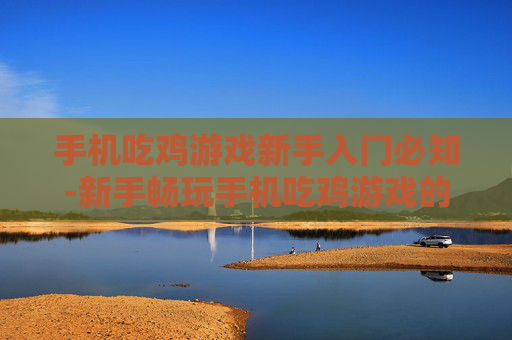 手机吃鸡游戏新手入门必知-新手畅玩手机吃鸡游戏的关键要点 手机吃鸡游戏新手入门必知-新手畅玩手机吃鸡游戏的关键要点