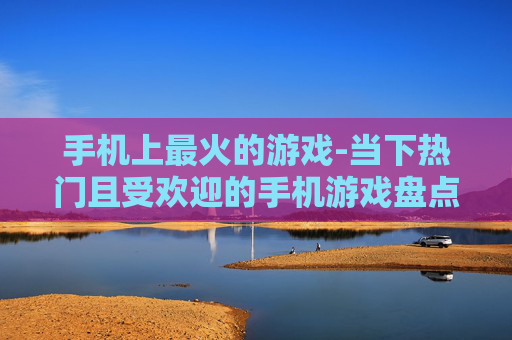手机上最火的游戏-当下热门且受欢迎的手机游戏盘点 手机上最火的游戏-当下热门且受欢迎的手机游戏盘点