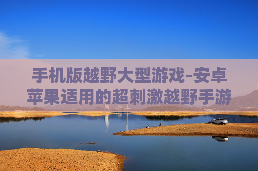 手机版越野大型游戏-安卓苹果适用的超刺激越野手游 手机版越野大型游戏-安卓苹果适用的超刺激越野手游