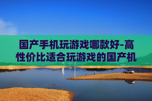 国产手机玩游戏哪款好-高性价比适合玩游戏的国产机型推荐 国产手机玩游戏哪款好-高性价比适合玩游戏的国产机型推荐