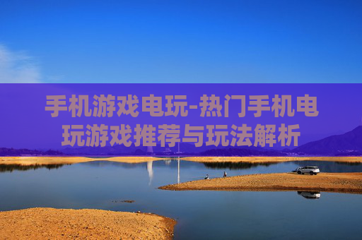 手机游戏电玩-热门手机电玩游戏推荐与玩法解析 手机游戏电玩-热门手机电玩游戏推荐与玩法解析