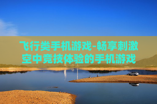 飞行类手机游戏-畅享刺激空中竞技体验的手机游戏 飞行类手机游戏-畅享刺激空中竞技体验的手机游戏