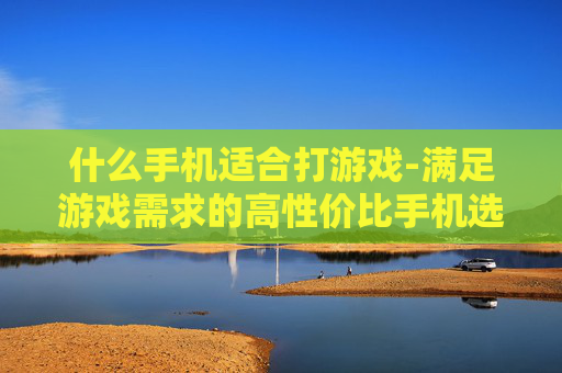 什么手机适合打游戏-满足游戏需求的高性价比手机选择 什么手机适合打游戏-满足游戏需求的高性价比手机选择
