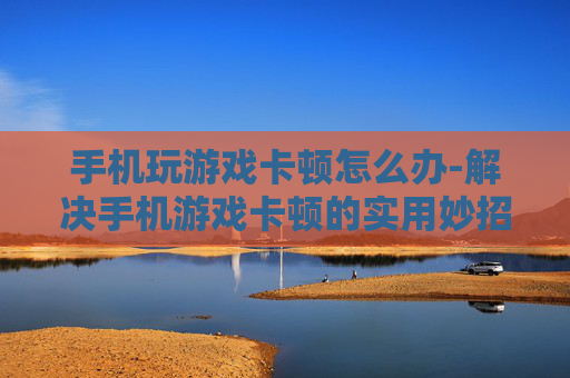 手机玩游戏卡顿怎么办-解决手机游戏卡顿的实用妙招 手机玩游戏卡顿怎么办-解决手机游戏卡顿的实用妙招