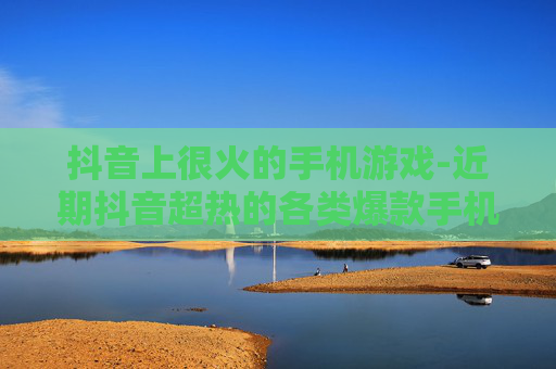 抖音上很火的手机游戏-近期抖音超热的各类爆款手机游戏 抖音上很火的手机游戏-近期抖音超热的各类爆款手机游戏