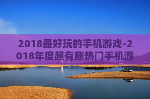 2018最好玩的手机游戏-2018年度超有趣热门手机游戏推荐
