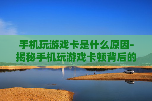 手机玩游戏卡是什么原因-揭秘手机玩游戏卡顿背后的根源