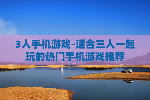 3人手机游戏-适合三人一起玩的热门手机游戏推荐 3人手机游戏-适合三人一起玩的热门手机游戏推荐