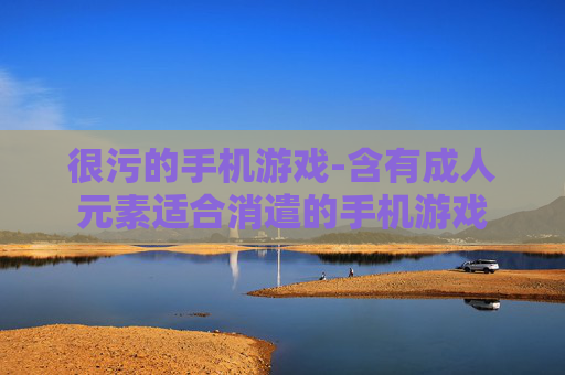 很污的手机游戏-含有成人元素适合消遣的手机游戏 很污的手机游戏-含有成人元素适合消遣的手机游戏