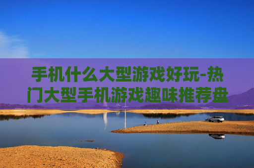 手机什么大型游戏好玩-热门大型手机游戏趣味推荐盘点